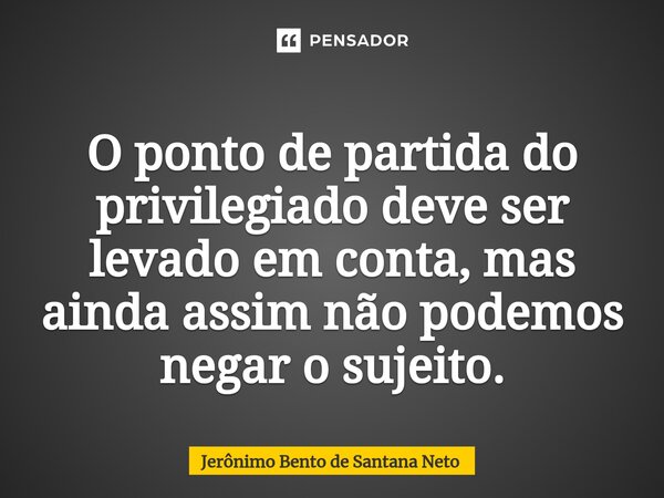 O ponto de partida do privilegiado deve ser levado em conta, mas ainda assim não podemos negar o sujeito.... Frase de Jerônimo Bento de Santana Neto.