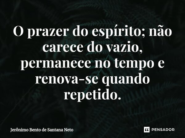 ⁠O prazer do espírito; não carece do vazio, permanece no tempo e renova-se quando repetido.... Frase de Jerônimo Bento de Santana Neto.