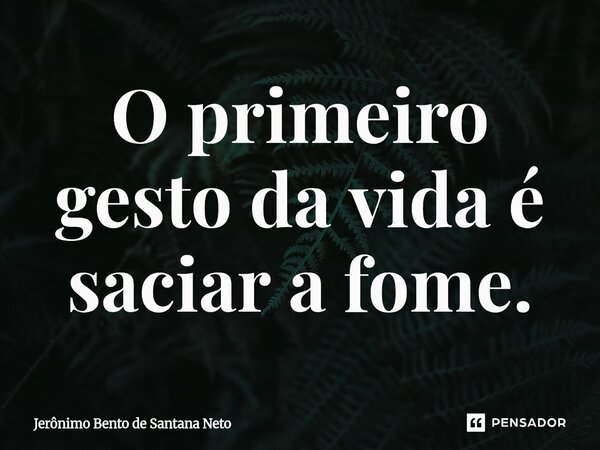 ⁠O primeiro gesto da vida é saciar a fome.... Frase de Jerônimo Bento de Santana Neto.