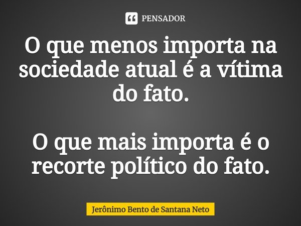 ⁠O que menos importa na sociedade atual é a vítima do fato. O que mais importa é o recorte político do fato.... Frase de Jerônimo Bento de Santana Neto.