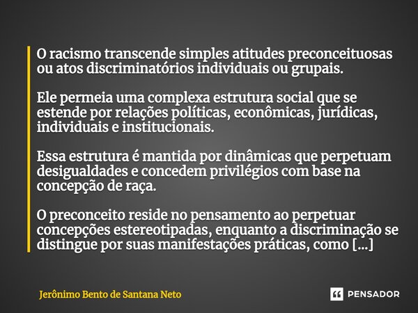 ⁠O racismo transcende simples atitudes preconceituosas ou atos discriminatórios individuais ou grupais. Ele permeia uma complexa estrutura social que se estende... Frase de Jerônimo Bento de Santana Neto.