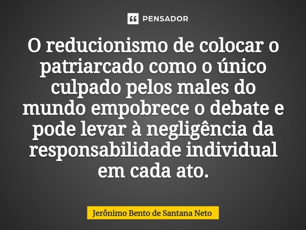 O reducionismo de colocar o patriarcado como o único culpado pelos males do mundo empobrece o debate e pode levar à negligência da responsabilidade individual e... Frase de Jerônimo Bento de Santana Neto.