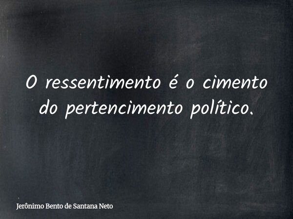 O ressentimento é o cimento do pertencimento político.... Frase de Jerônimo Bento de Santana Neto.