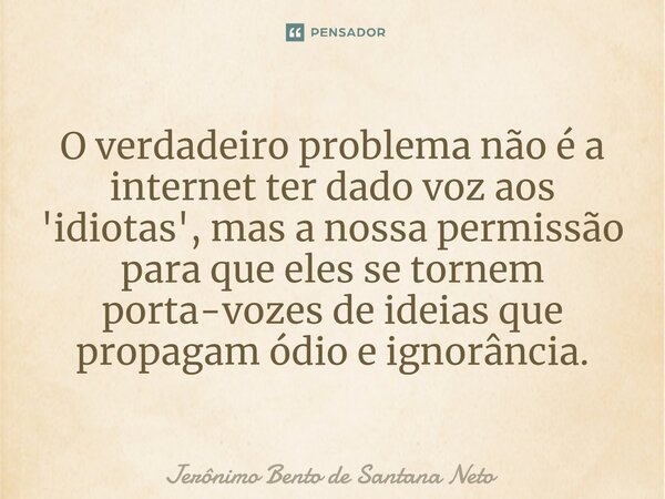 ⁠O verdadeiro problema não é a internet ter dado voz aos 'idiotas', mas a nossa permissão para que eles se tornem porta-vozes de ideias que propagam ódio e igno... Frase de Jerônimo Bento de Santana Neto.