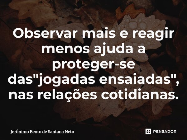 Observar mais e reagir menos ajuda a proteger-se das "jogadas ensaiadas", nas relações cotidianas.... Frase de Jerônimo Bento de Santana Neto.