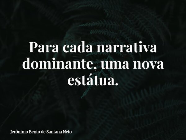 Para cada narrativa dominante, uma nova estátua.... Frase de Jerônimo Bento de Santana Neto.