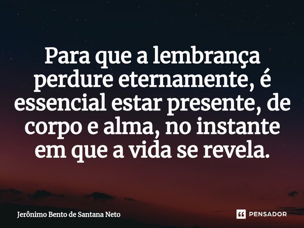 ⁠Para que a lembrança perdure eternamente, é essencial estar presente, de corpo e alma, no instante em que a vida se revela.... Frase de Jerônimo Bento de Santana Neto.