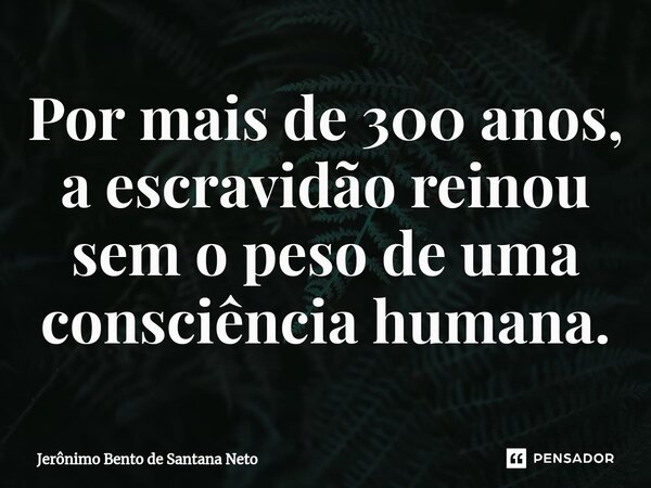 ⁠Por mais de 300 anos, a escravidão reinou sem o peso de uma consciência humana.... Frase de Jerônimo Bento de Santana Neto.