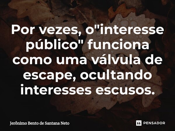 ⁠Por vezes, o "interesse público" funciona como uma válvula de escape, ocultando interesses escusos.... Frase de Jerônimo Bento de Santana Neto.