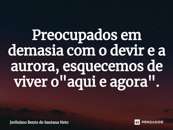 Preocupados em demasia com o devir e a aurora, esquecemos de viver o "aqui e agora".... Frase de Jerônimo Bento de Santana Neto.
