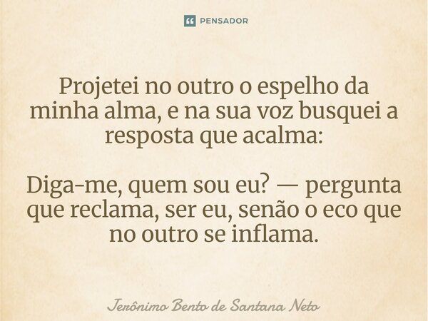 ⁠Projetei no outro o espelho da minha alma, e na sua voz busquei a resposta que acalma: Diga-me, quem sou eu? — pergunta que reclama, ser eu, senão o eco que no... Frase de Jerônimo Bento de Santana Neto.