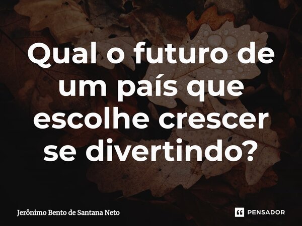 ⁠Qual o futuro de um país que escolhe crescer se divertindo?... Frase de Jerônimo Bento de Santana Neto.