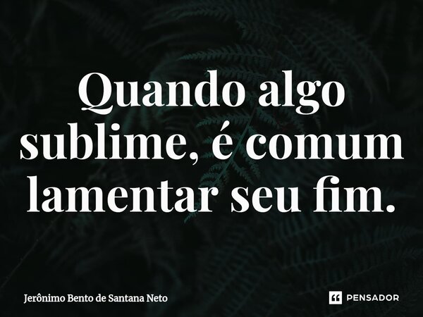 Quando algo sublime, é comum lamentar seu fim.... Frase de Jerônimo Bento de Santana Neto.