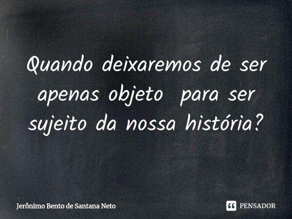 ⁠Quando deixaremos de ser apenas objeto para ser sujeito da nossa história?... Frase de Jerônimo Bento de Santana Neto.