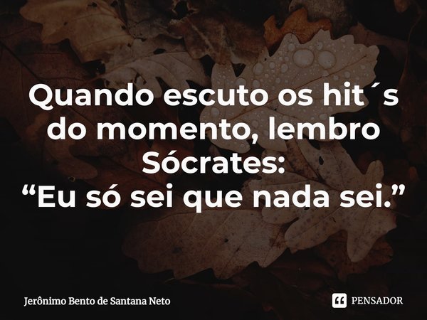 ⁠Quando escuto os hit´s do momento, lembro Sócrates: “Eu só sei que nada sei.”... Frase de Jerônimo Bento de Santana Neto.