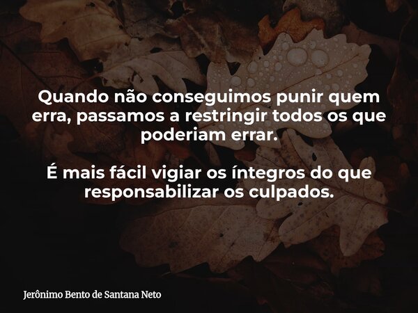 Quando não conseguimos punir quem erra, passamos a restringir todos os que poderiam errar. É mais fácil vigiar os íntegros do que responsabilizar os culpados.... Frase de Jerônimo Bento de Santana Neto.
