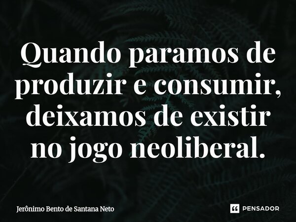 Quando paramos de produzir e consumir, deixamos de existir no jogo neoliberal.... Frase de Jerônimo Bento de Santana Neto.