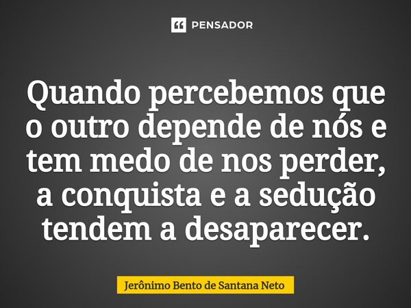 ⁠Quando percebemos que o outro depende de nós e tem medo de nos perder, a conquista e a sedução tendem a desaparecer.... Frase de Jerônimo Bento de Santana Neto.