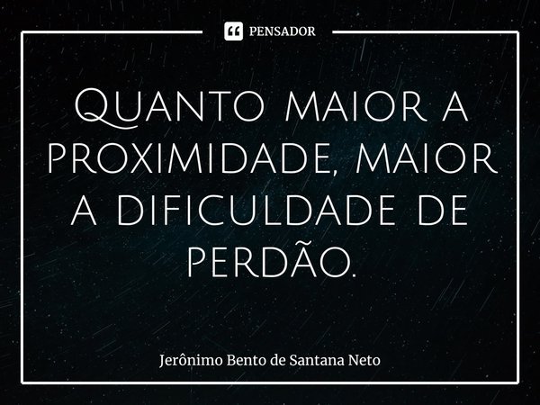 Quanto maior a proximidade, maior a dificuldade de perdão.... Frase de Jerônimo Bento de Santana Neto.