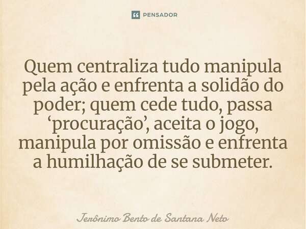 Quem centraliza tudo manipula pela ação e enfrenta a solidão do poder; quem cede tudo, passa ‘procuração’, aceita o jogo, manipula por omissão e enfrenta a humi... Frase de Jerônimo Bento de Santana Neto.