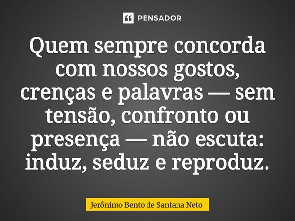 ⁠Quem sempre concorda com nossos gostos, crenças e palavras — sem tensão, confronto ou presença — não escuta: induz, seduz e reproduz.... Frase de Jerônimo Bento de Santana Neto.