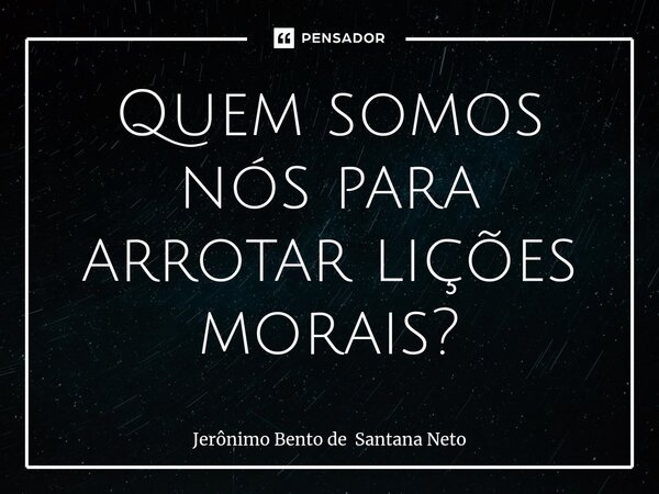 ⁠Quem somos nós para arrotar lições morais?... Frase de Jerônimo Bento de Santana Neto.