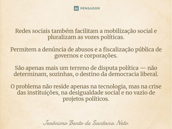 Redes sociais também facilitam a mobilização social e pluralizam as vozes políticas. Permitem a denúncia de abusos e a fiscalização pública de governos e corpo... Frase de Jerônimo Bento de Santana Neto.