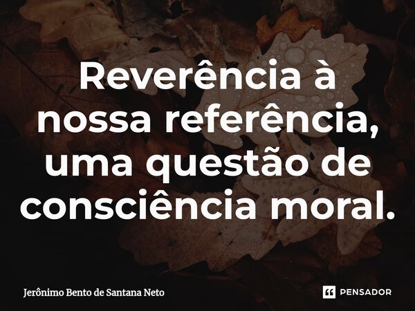 ⁠Reverência à nossa referência, uma questão de consciência moral.... Frase de Jerônimo Bento de Santana Neto.