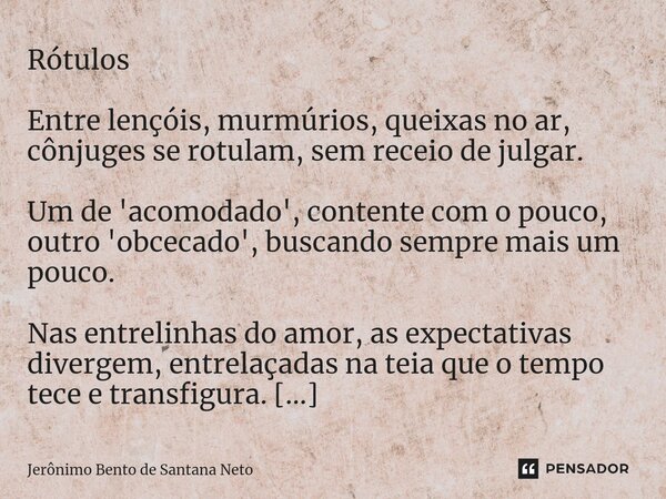 Rótulos ⁠Entre lençóis, murmúrios, queixas no ar, cônjuges se rotulam, sem receio de julgar. Um de 'acomodado', contente com o pouco, outro 'obcecado', buscando... Frase de Jerônimo Bento de Santana Neto.