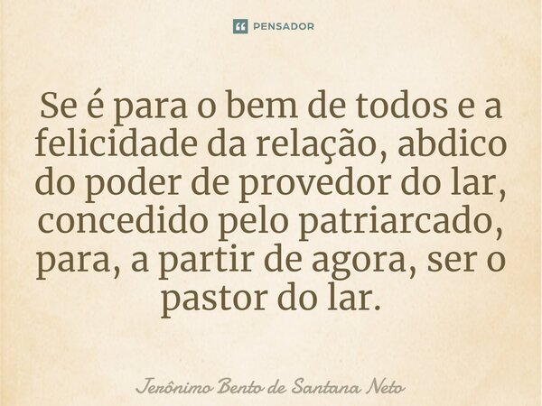 ⁠Se é para o bem de todos e a felicidade da relação, abdico do poder de provedor do lar, concedido pelo patriarcado, para, a partir de agora, ser o pastor do la... Frase de Jerônimo Bento de Santana Neto.