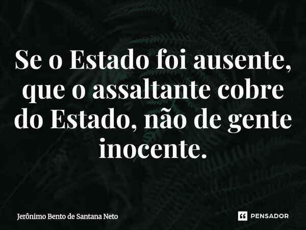 Se o Estado foi ausente, que o assaltante cobre do Estado, não de gente inocente.... Frase de Jerônimo Bento de Santana Neto.