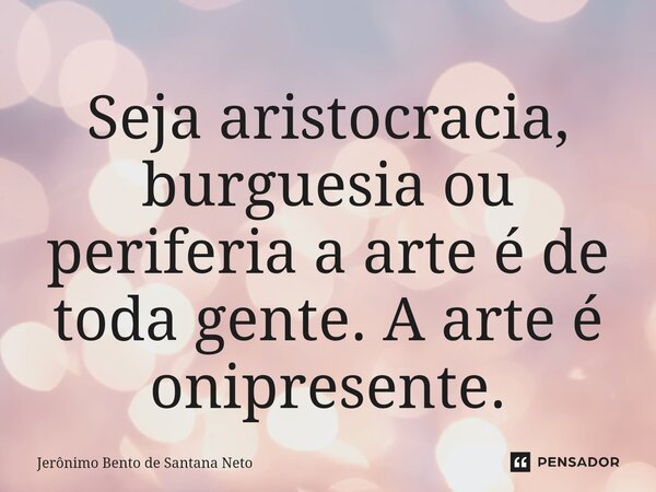 ⁠Seja aristocracia, burguesia ou periferia a arte é de toda gente. A arte é onipresente.... Frase de Jerônimo Bento de Santana Neto.