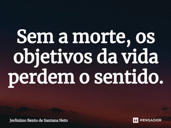 Sem a morte, os objetivos da vida perdem o sentido.... Frase de Jerônimo Bento de Santana Neto.