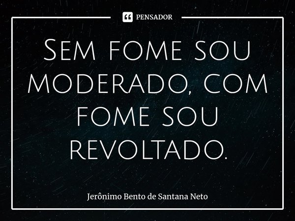 ⁠Sem fome sou moderado, com fome sou revoltado.... Frase de Jerônimo Bento de Santana Neto.