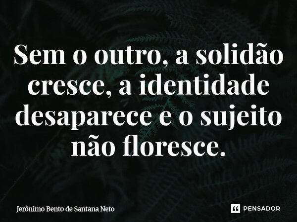 ⁠Sem o outro, a solidão cresce, a identidade desaparece e o sujeito não floresce.... Frase de Jerônimo Bento de Santana Neto.