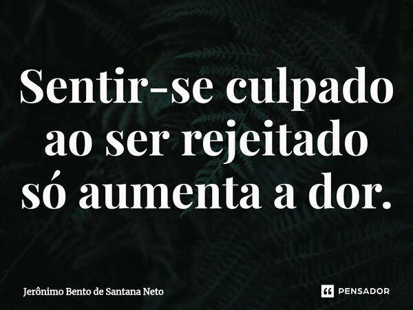 ⁠Sentir-se culpado ao ser rejeitado só aumenta a dor.... Frase de Jerônimo Bento de Santana Neto.