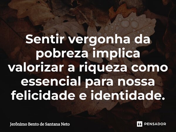 ⁠Sentir vergonha da pobreza implica valorizar a riqueza como essencial para nossa felicidade e identidade.... Frase de Jerônimo Bento de Santana Neto.