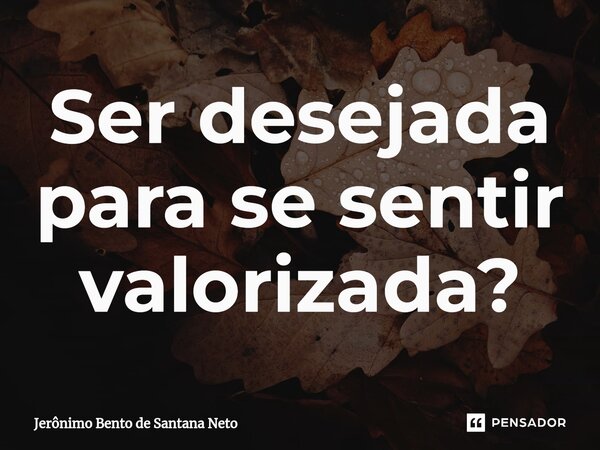 ⁠Ser desejada para se sentir valorizada?... Frase de Jerônimo Bento de Santana Neto.