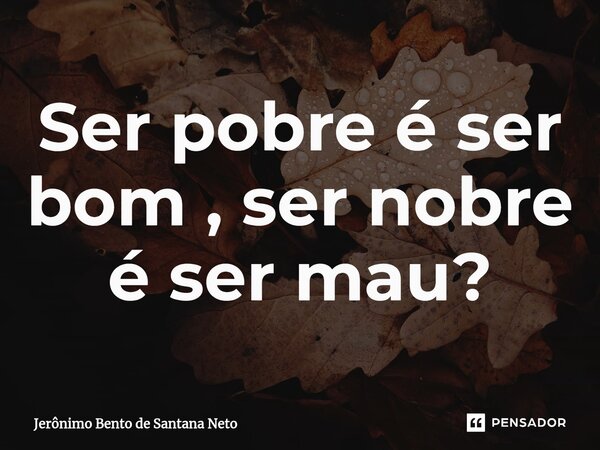 ⁠Ser pobre é ser bom , ser nobre é ser mau?... Frase de Jerônimo Bento de Santana Neto.