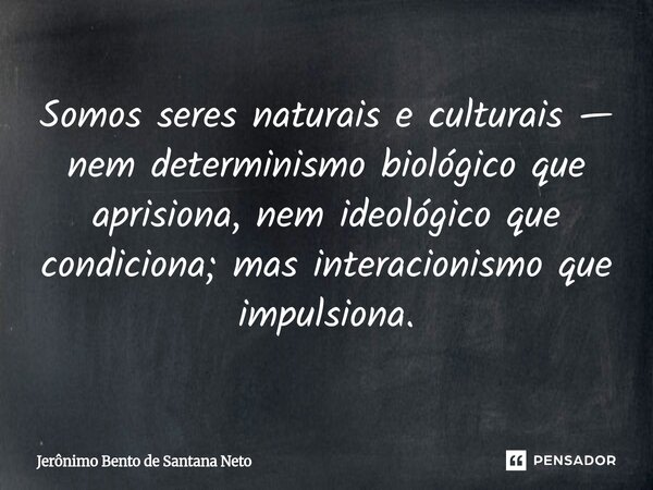 Somos seres naturais e culturais — nem determinismo biológico que aprisiona, nem ideológico que condiciona; mas interacionismo que impulsiona.... Frase de Jerônimo Bento de Santana Neto.