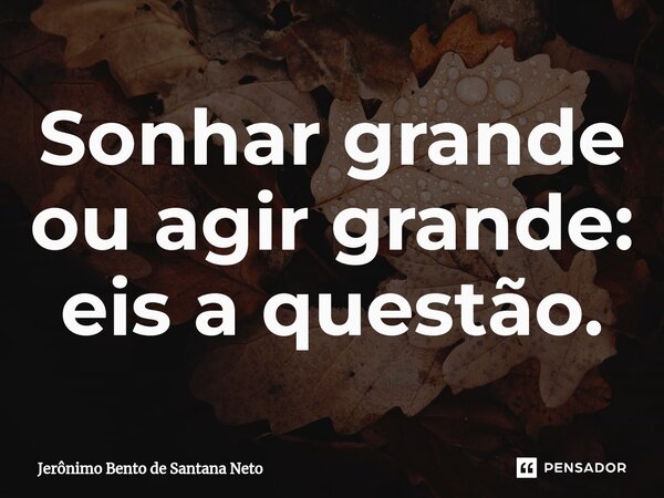 ⁠Sonhar grande ou agir grande: eis a questão.... Frase de Jerônimo Bento de Santana Neto.