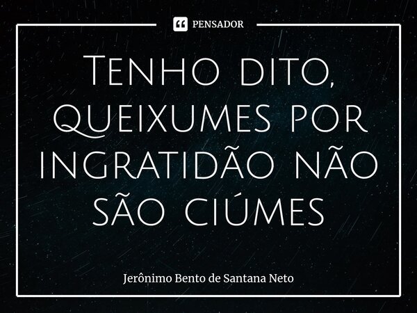 ⁠Tenho dito, queixumes por ingratidão não são ciúmes... Frase de Jerônimo Bento de Santana Neto.