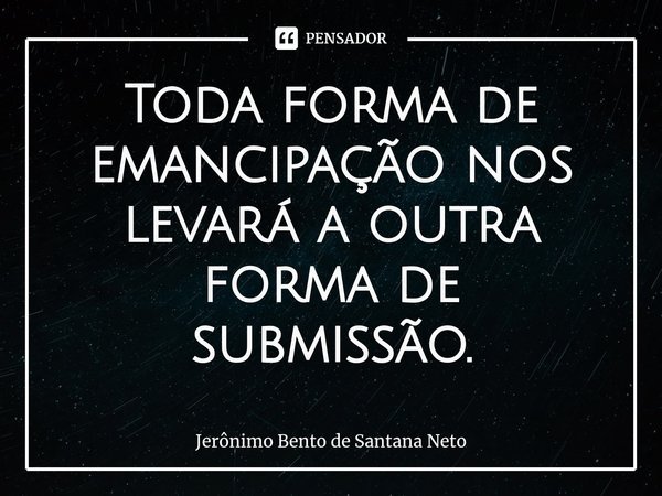 ⁠Toda forma de emancipação nos levará a outra forma de submissão.... Frase de Jerônimo Bento de Santana Neto.