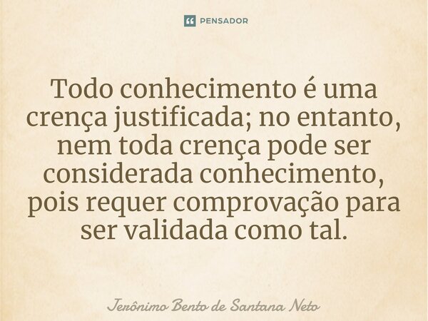 Todo conhecimento é uma crença justificada; no entanto, nem toda crença pode ser considerada conhecimento, pois requer comprovação para ser validada como tal.... Frase de Jerônimo Bento de Santana Neto.