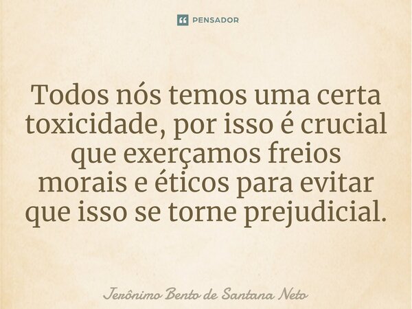 ⁠Todos nós temos uma certa toxicidade, por isso é crucial que exerçamos freios morais e éticos para evitar que isso se torne prejudicial.... Frase de Jerônimo Bento de Santana Neto.