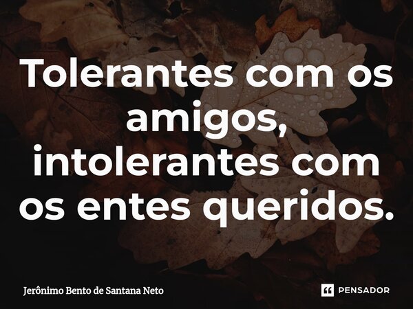 ⁠Tolerantes com os amigos, intolerantes com os entes queridos.... Frase de Jerônimo Bento de Santana Neto.