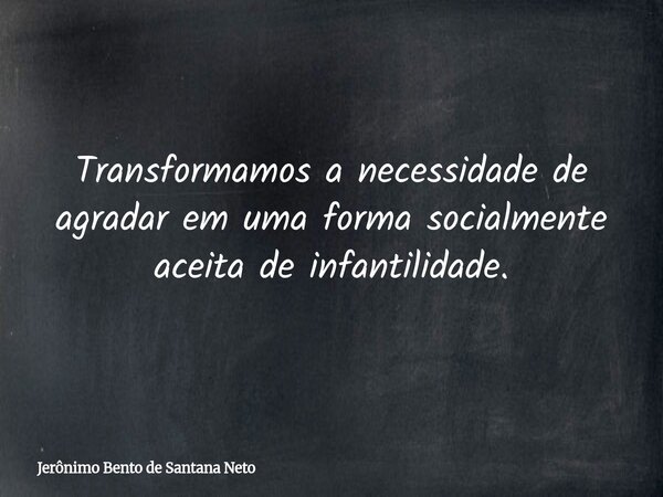 Transformamos a necessidade de agradar em uma forma socialmente aceita de infantilidade.... Frase de Jerônimo Bento de Santana Neto.