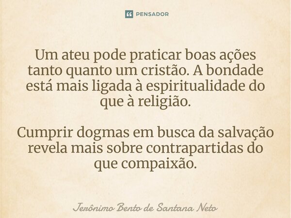 ⁠Um ateu pode praticar boas ações tanto quanto um cristão. A bondade está mais ligada à espiritualidade do que à religião. Cumprir dogmas em busca da salvação r... Frase de Jerônimo Bento de Santana Neto.