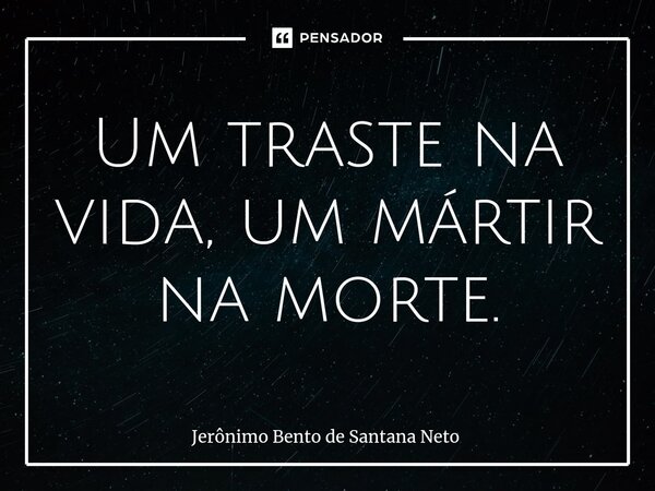 ⁠Um traste na vida, um mártir na morte.... Frase de Jerônimo Bento de Santana Neto.