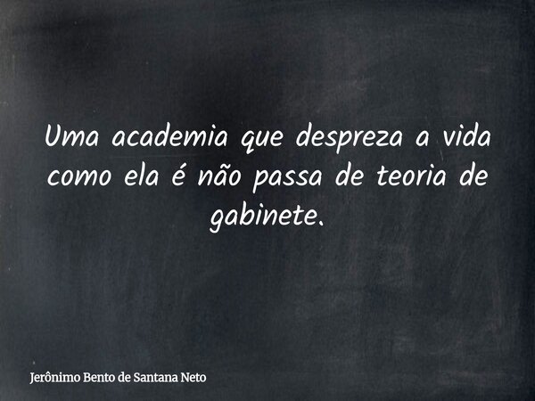 Uma academia que despreza a vida como ela é não passa de teoria de gabinete.... Frase de Jerônimo Bento de Santana Neto.